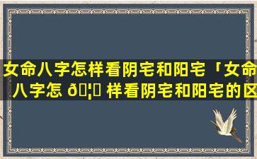 女命八字怎样看阴宅和阳宅「女命八字怎 🦆 样看阴宅和阳宅的区别」